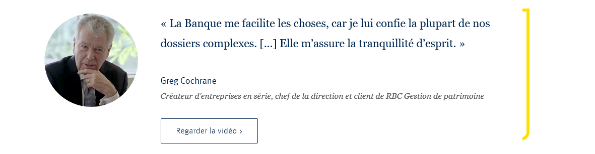 La Banque me facilite les choses, car je lui confie la plupart de nos dossiers complexes. [...] Elle m'assure la tranquilité d'esprit, Greg Cochrane, Créateur d'entreprises en série, chef de la direction et client de RBC Gestion de partimoine. Rregarder la vidéo.